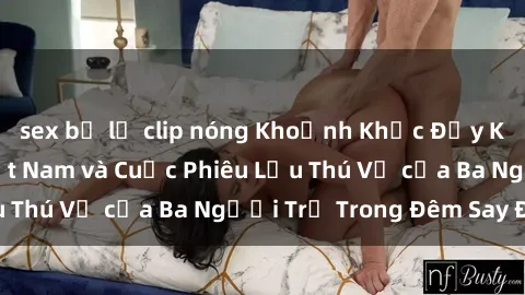 sex bị lộ clip nóng Khoảnh Khắc Đầy Kịch Tính: Sex  Việt Nam và Cuộc Phiêu Lưu Thú Vị của Ba Người Trẻ Trong Đêm Say Đắm