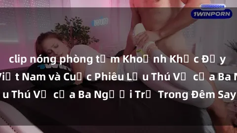clip nóng phòng tắm Khoảnh Khắc Đầy Kịch Tính: Sex  Việt Nam và Cuộc Phiêu Lưu Thú Vị của Ba Người Trẻ Trong Đêm Say Đắm