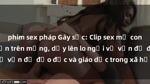 phim sex pháp Gây sốc: Clip sex mẹ con Việt Nam lan truyền trên mạng, dấy lên lo ngại về vấn đề đạo đức và giáo dục trong xã hội hiện nay.