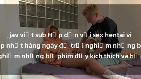 jav việt sub Hấp dẫn với sex hentai vietsub mới nhất, cập nhật hàng ngày để trải nghiệm những bộ phim đầy kích thích và hấp dẫn.