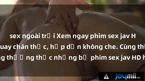 sex ngoài trời Xem ngay phim sex jav HD với những cảnh quay chân thực, hấp dẫn không che. Cùng thưởng thức những bộ phim sex jav HD hot nhất hiện nay!