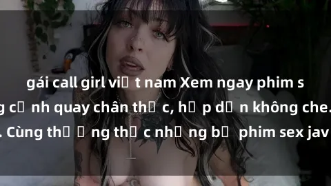 gái call girl việt nam Xem ngay phim sex jav HD với những cảnh quay chân thực, hấp dẫn không che. Cùng thưởng thức những bộ phim sex jav HD hot nhất hiện nay!
