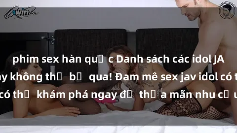 phim sex hàn quốc Danh sách các idol JAV hot nhất hiện nay không thể bỏ qua! Đam mê sex jav idol có thể khám phá ngay để thỏa mãn nhu cầu giải trí của mình!